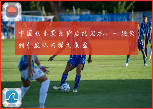 中国电竞荣光背后的泪水,一场失利引发队内深刻复盘