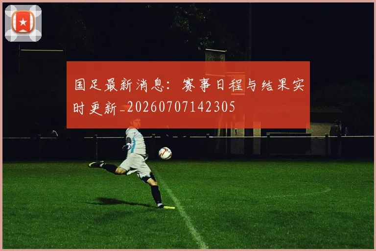 国足最新消息:赛事日程与结果实时更新_20260707142305