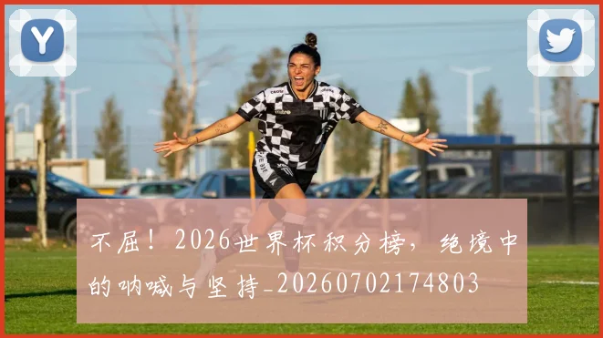 不屈！2026世界杯积分榜，绝境中的呐喊与坚持_20260702174803