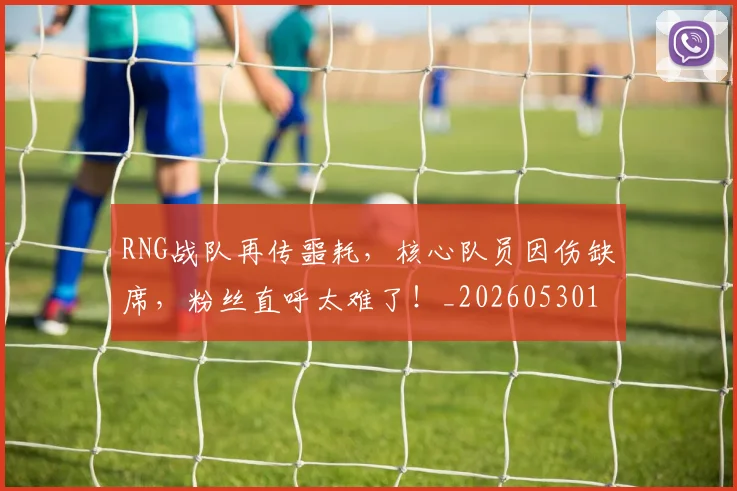 RNG战队再传噩耗，核心队员因伤缺席，粉丝直呼太难了！_20260530143724