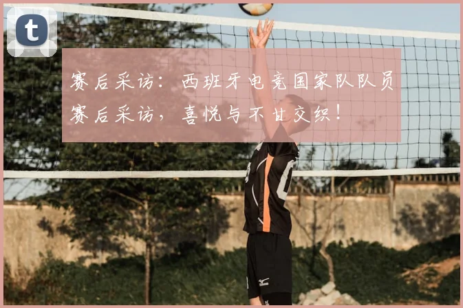 赛后采访:西班牙电竞国家队队员赛后采访,喜悦与不甘交织!