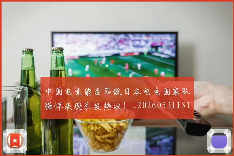 中国电竞能否匹敌日本电竞国家队强悍表现引发热议!_20260531151535_20260703205730