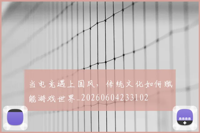 当电竞遇上国风,传统文化如何赋能游戏世界_20260604233102