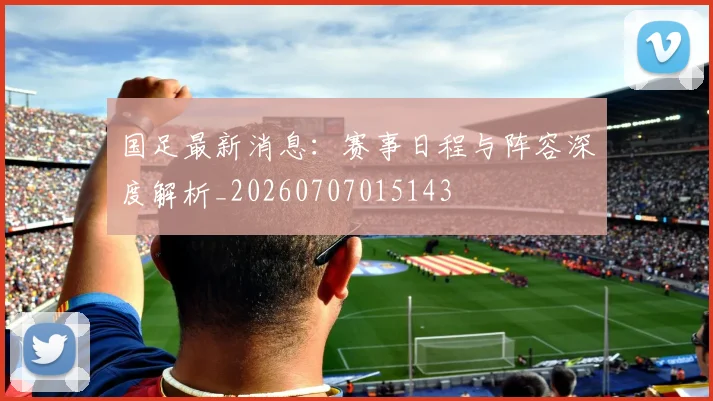 国足最新消息:赛事日程与阵容深度解析_20260707015143
