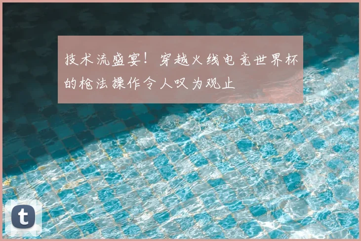 技术流盛宴！穿越火线电竞世界杯的枪法操作令人叹为观止