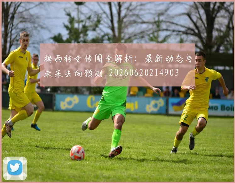 梅西转会传闻全解析：最新动态与未来去向预测_20260620214903