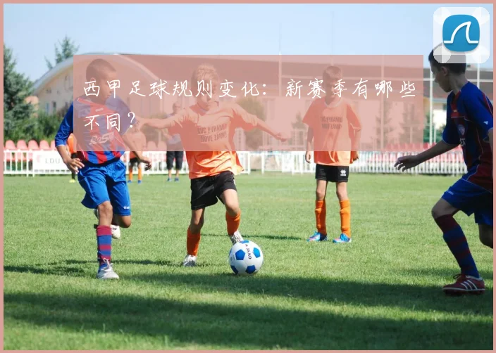 西甲足球规则变化:新赛季有哪些不同?