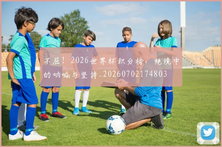不屈!2026世界杯积分榜,绝境中的呐喊与坚持_20260702174803