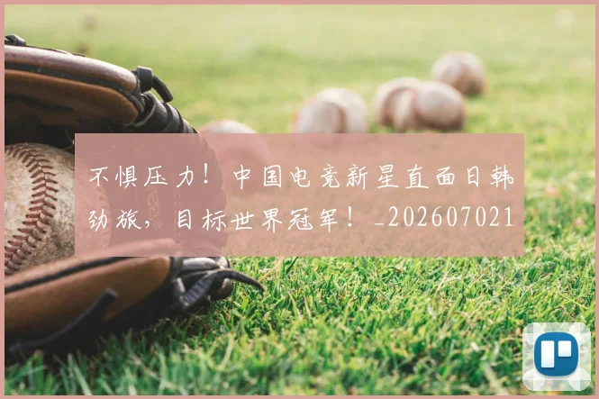 不惧压力!中国电竞新星直面日韩劲旅,目标世界冠军!_20260702174805