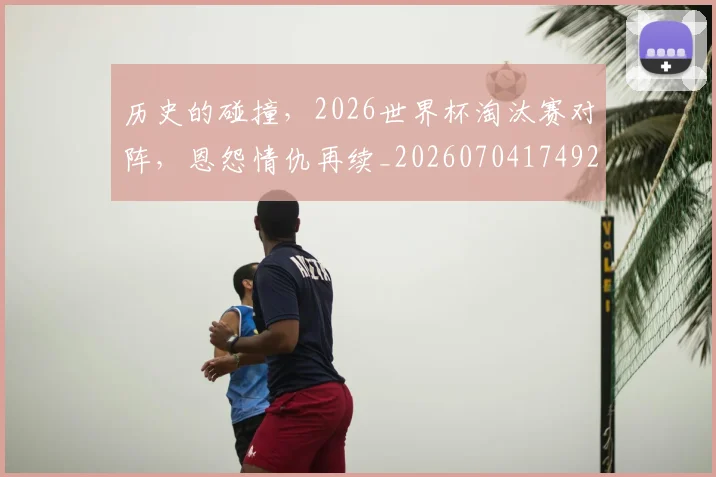 历史的碰撞，2026世界杯淘汰赛对阵，恩怨情仇再续_20260704174923