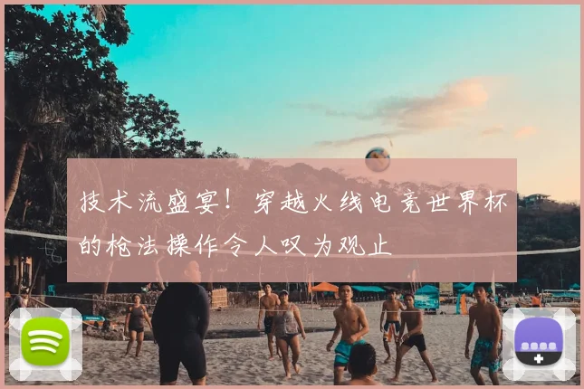 技术流盛宴!穿越火线电竞世界杯的枪法操作令人叹为观止