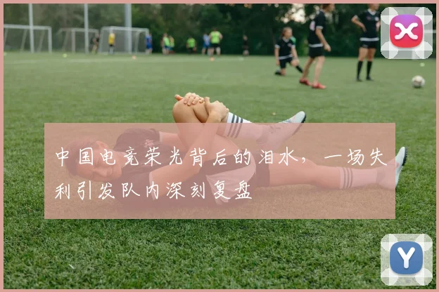 中国电竞荣光背后的泪水,一场失利引发队内深刻复盘