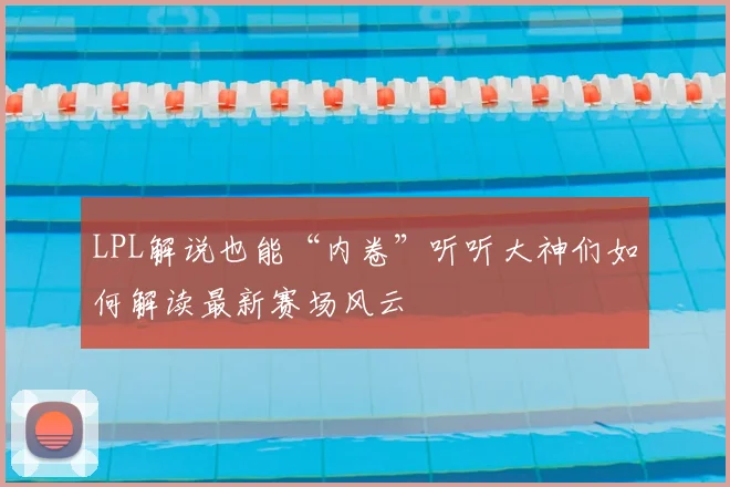 LPL解说也能“内卷”听听大神们如何解读最新赛场风云