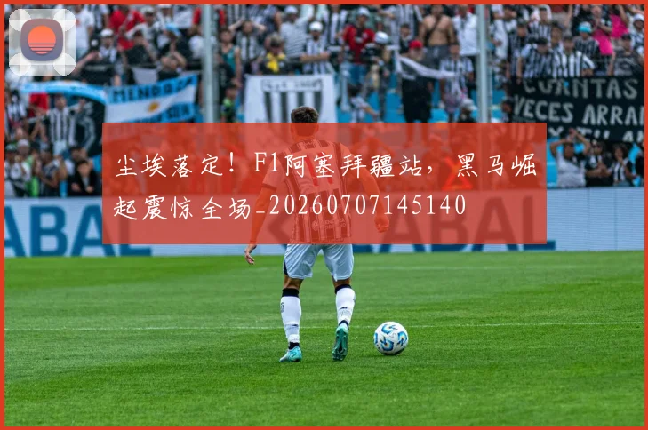 尘埃落定！F1阿塞拜疆站，黑马崛起震惊全场_20260707145140