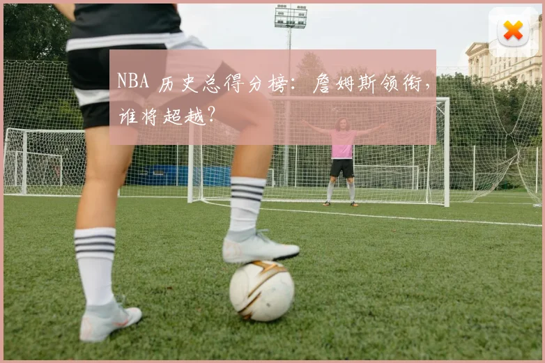 NBA 历史总得分榜:詹姆斯领衔,谁将超越?