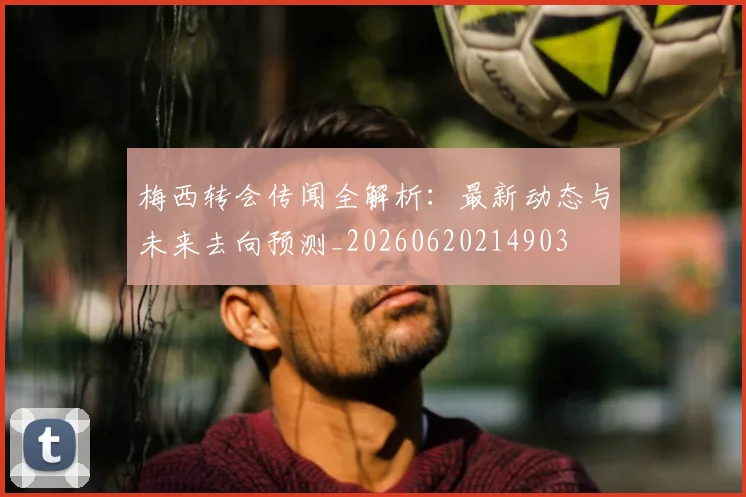 梅西转会传闻全解析:最新动态与未来去向预测_20260620214903