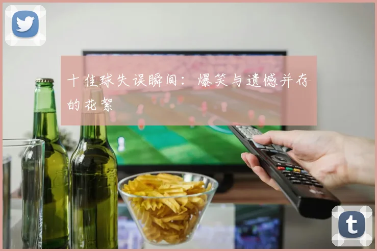 十佳球失误瞬间：爆笑与遗憾并存的花絮