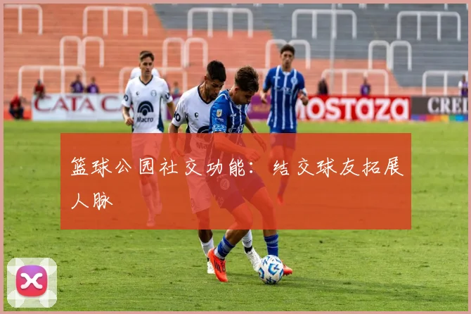 篮球公园社交功能:结交球友拓展人脉